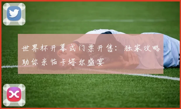 世界杯开幕式门票开售：独家攻略助你亲临卡塔尔盛宴
