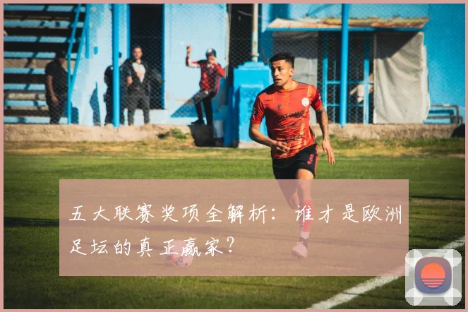 五大联赛奖项全解析：谁才是欧洲足坛的真正赢家？