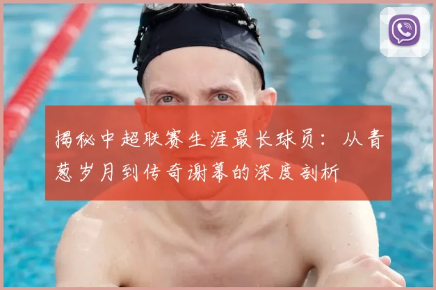 揭秘中超联赛生涯最长球员:从青葱岁月到传奇谢幕的深度剖析