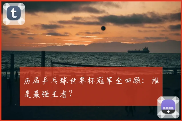 历届乒乓球世界杯冠军全回顾:谁是最强王者?