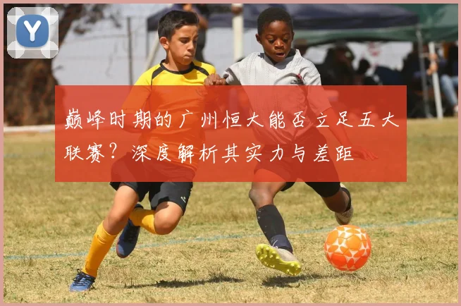 巅峰时期的广州恒大能否立足五大联赛？深度解析其实力与差距