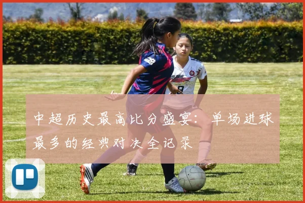 中超历史最高比分盛宴：单场进球最多的经典对决全记录
